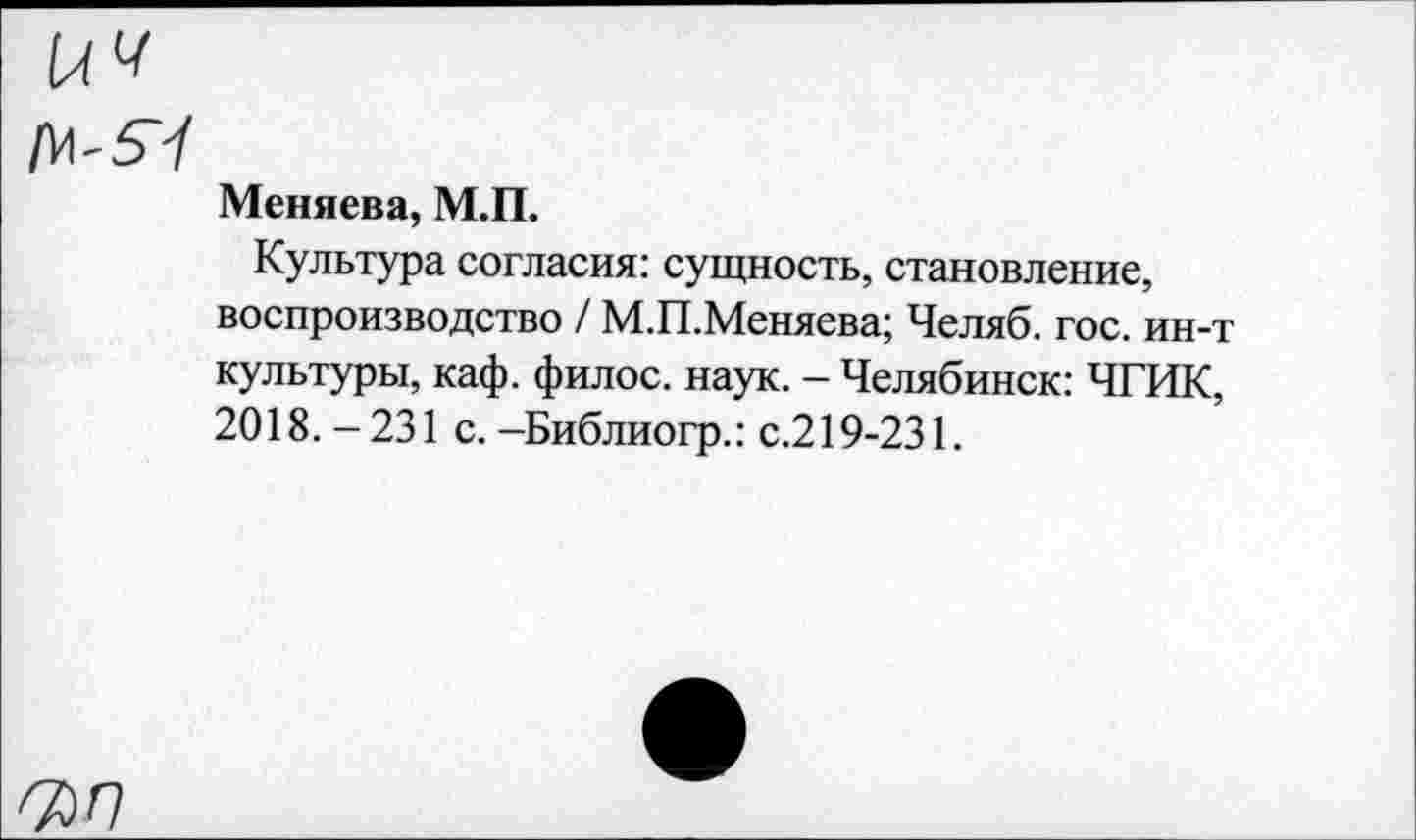 ﻿14«
[М-5Ч
Меняева, М.П.
Культура согласия: сущность, становление, воспроизводство / М.П.Меняева; Челяб. гос. ин-т культуры, каф. филос. наук. - Челябинск: ЧГИК, 2018.-231 с.-Библиогр.: с.219-231.
